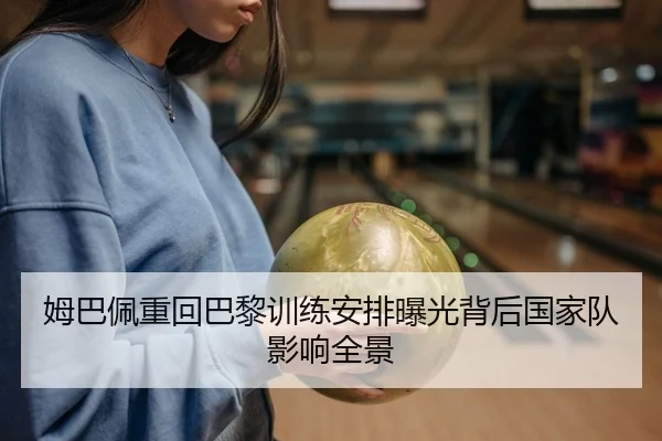 姆巴佩重回巴黎训练安排曝光背后国家队影响全景