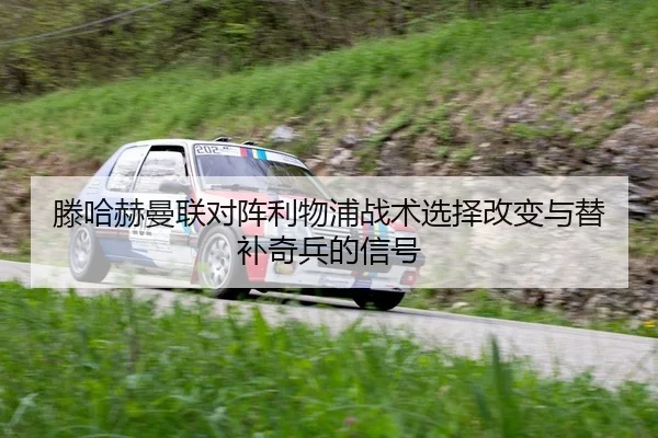 滕哈赫曼联对阵利物浦战术选择改变与替补奇兵的信号